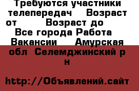 Требуются участники телепередач. › Возраст от ­ 18 › Возраст до ­ 60 - Все города Работа » Вакансии   . Амурская обл.,Селемджинский р-н